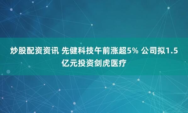 炒股配资资讯 先健科技午前涨超5% 公司拟1.5亿元投资剑虎医疗