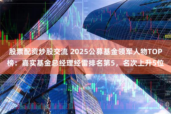 股票配资炒股交流 2025公募基金领军人物TOP榜：嘉实基金总经理经雷排名第5，名次上升5位