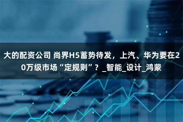 大的配资公司 尚界H5蓄势待发，上汽、华为要在20万级市场“定规则”？_智能_设计_鸿蒙