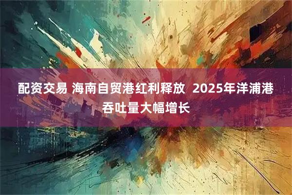 配资交易 海南自贸港红利释放  2025年洋浦港吞吐量大幅增长