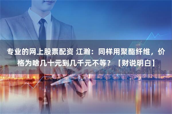 专业的网上股票配资 江瀚：同样用聚酯纤维，价格为啥几十元到几千元不等？【财说明白】